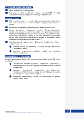 67
АКТИ, ЩО РЕГУЛЮЮТЬ ІНСТРУМЕНТ
1 	 Закон України «Про телекомунікації».
2 	Розпорядження Кабінету Міністрів України від 07.06.2006 № 316-р
«Про схвалення Концепції розвитку телекомунікацій в Україні»1
.
ВАДИ ІНСТРУМЕНТУ
1 	 КМУ не виконав вимогу ст. 64 Закону «Про телекомунікації», яка зобов'язує
його встановити механізм компенсації збитків від надання універсальних
послуг.
2 	 Відсутні механізми забезпечення доступності універсальних послуг.
3 	Низька доступність універсальної послуги. Послуга фіксованого
телефонного зв'язку, яка станом на сьогодні є універсальною послугою є
морально застарілою телекомунікаційною послугою. Собівартість послуги
фіксованого телефонного зв’язку в сільській місцевості надзвичайно
висока, тому оператори телекомунікацій майже не розвивають власні
телекомунікаційні мережі в сільській місцевості.
4 	 Низькі доходи від надання послуг фіксованого телефонного зв'язку, з
наступних причин:
	 падіння попиту на морально застарілу послугу фіксованого
телефонного зв'язку;
	 державне регулювання роздрібних тарифів на фіксований
телефонний зв'язок.
ПРОПОЗИЦІЇ ДЛЯ УСУНЕННЯ ВАД
Імплементувати вимоги Закону «Про електронні комунікації» (ст. 99-103) в тому
числі щодо:
	 забезпечення послуги голосових електронних комунікацій у
фіксованому місці сованому (за адресою будинку, споруди, вказаною
споживачем);
	 принципу технологічної нейтральності при забезпечення
універсальної послуги (незалежно від технологій доступу споживача
до електронних комунікаційних мереж);
	 механізмів забезпечення цінової та географічної доступності
універсальних послуг.
1	 https://zakon.rada.gov.ua/laws/show/316-2006-%D1%80/print1247734043943261#Text
 