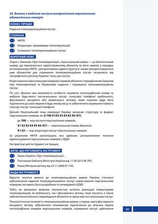 68
24. Вимоги з надання послуги використання персональних
абонентських номерів
БІЗНЕС-ПРОЦЕС
Надання телекомунікаційних послуг.
СТОРОНИ
1 	НКРЗІ.
2 	 Оператори, провайдери телекомунікацій.
3 	 Споживачі телекомунікаційних послуг.
КОРОТКИЙ ОПИС
Згідно з Законом «Про телекомунікації», персональний номер — це абонентський
номер, що присвоюється зареєстрованому абоненту за його заявою у порядку,
встановленому НКРЗІ , централізовано адмініструється і може використовуватися
цим абонентом для отримання телекомунікаційних послуг незалежно від
географічного регіону України і типу цих послуг.
Користуванняперсональнимномеромєправомабонента,передбаченимЗаконом
про телекомунікації та Правилами надання і отримання телекомунікаційних
послуг.
По суті, абонент має можливість особисто отримати негеографічний номер та
вибрати будь-якого постачальника послуг голосової телефонії (мобільного,
фіксованого місцевого або міжміського зв’язку), який повинен буде його
підключити до своєї мережі в будь-якому місці та забезпечити отримання повного
спектру послуг голосової телефонії.
Діючий Національний план нумерації України визначає структуру та формат
персональних номерів, як: 0-700 X1X2 X3 X4 X5 X6 (X7),
де 700 — код послуги персональних номерів;
X1 X2 X3 X4 X5 X6 (X7) — персональный номер абонента;
X1 X2 — код оператора послуг персональних номерів.
За рішенням НКРЗІ організацією, яка здійснює централізоване технічне
адміністрування персональних номерів є УДЦР.
На практиці цей інструмент не працює.
АКТИ, ЩО РЕГУЛЮЮТЬ ІНСТРУМЕНТ
1 	 Закон України «Про телекомунікації».
2 	 Постанова Кабінету Міністрів України від 11.04.2012 № 295.
3 	 Наказ Мінтрансзв'язку від 23.11.2006 N 1105.
ВАДИ ІНСТРУМЕНТУ
Відсутні технічні вимоги до телекомунікаційних мереж України стосовно
забезпечення надання телекомунікаційних послуг користування персональним
номером, які мають бути розроблені та затверджені ЦОВЗ.
Тобто не визначені можливі технологічні аспекти реалізації операторами
телекомунікацій, як мобільного, так і фіксованого зв’язку, такої послуги, а також
забезпечення вільного переміщення абонента та зміну ним постачальника послуг.
Технологічна не готовність телекомунікаційних мереж, в першу чергу фіксованого
місцевого зв’язку, забезпечити споживачам підключення до власних мереж
негеографічних номерів персональних номерів, отримання послуг, здійснення
 