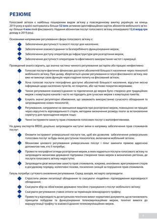 7
РЕЗЮМЕ
Голосовий зв’язок є найбільш поширеним видом зв’язку у повсякденному вжитку українців: на кінець
2019 року в країні налічувалось більше 52 млн активних ідентифікаційних карток абонентів мобільного зв’яз-
ку і більше 4 млн ліній фіксованого. Надання абонентам послуг голосового зв’язку згенерувало 12,6 млрд грн
доходу в 2019 році.
Основними напрямками регулювання сфери голосового зв’язку є:
	 Забезпечення доступності та якості послуг для населення;
	 Забезпечення взаємоз’єднання та безперебійного функціонування мереж;
	 Забезпечення доступу операторів до інфраструктури для розгортання мереж;
	 Забезпечення доступності операторам та ефективного використання частот і нумерації.
Проведений аналіз свідчить, що значна частина чинного регулювання застаріла або працює неефективно:
	 Голосові послуги фактично фінансово доступні абсолютній більшості населення через технології
мобільного зв’язку. При цьому, зберігається цінове регулювання в галузі фіксованого зв’язку, яке
вже не виконує свою функцію через падіння попиту на фіксований зв’язок;
	 Хоча голосові послуги географічно доступні абсолютній більшості населення, відсутня якісна
інформація щодо населених пунктів, не покритих, або частково покритих мережами;
	 Чинне регулювання взаємоз’єднання та підключення до мереж було створено для традиційних
мереж з комутацією каналів і часто не підходить для сучасних мереж з комутацією пакетів;
	 Існують значні регуляторні обмеження, що заважають використанню сучасного обладнання та
запровадженню нових технологій;
	 Регулювання, направлене на зменшення видатків при розгортанні мереж, повноцінно не працює
через відсутність відповідальності сторін, методики визначення розміру плати за встановлення
сервітуту для прокладення мереж тощо;
	 Чинні інструменти захисту прав споживачів голосових послуг є малоефективними.
На думку експертів BRDO, доцільно запровадити наступні зміни в напрямку забезпечення прав споживачів
послуг:
	 Оновити інструмент універсальної послуги так, щоб він дозволяв забезпечення універсальних
голосових послуг за будь-якою доступною технологією, включаючи мобільний зв’язок;
	 Механізми цінового регулювання універсальних послуг і пільг замінити прямою адресною
допомогою тим, хто її потребує;
	 Провести географічні огляди розгортання мереж, в яких надаються послуги голосового зв’язку та
запровадити механізми державної підтримки створення таких мереж в визначених регіонах, де
послуги голосового зв'язку недоступні;
	 Запровадити дієві механізми захисту прав споживачів, зокрема, анонімних: врегулювання спорів
в досудовому порядку, колективні позови, посилення санкцій за порушення прав споживачів.
Галузь потребує суттєвого оновлення регулювання. Серед заходів, які варто запровадити:
	 Спростити умови легалізації обладнання та скасувати «подвійне» підтвердження відповідності
обладнання;
	 Скасувати збір на обов'язкове державне пенсійне страхування з послуг мобільного зв’язку;
	 Скасувати регулювання ставок оплати за термінацію міжнародного трафіку;
	 Привестиувідповідністьдоактуальнихтехнічнихвимогнормативнідокументи,щовстановлюють
принципи побудови та функціонування телекомунікаційних мереж, технічні вимоги до
маршрутизації трафіку та взаємоз’єднання телекомунікаційних мереж.
 