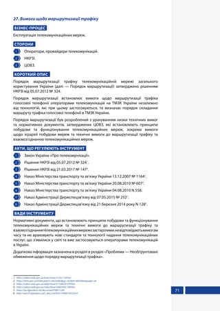 71
27. Вимоги щодо маршрутизації трафіку
БІЗНЕС-ПРОЦЕС
Експлуатація телекомунікаційних мереж.
СТОРОНИ
1 	 Оператори, провайдери телекомунікацій.
2 	 НКРЗІ.
3 	 ЦОВЗ.
КОРОТКИЙ ОПИС
Порядок маршрутизації трафіку телекомунікаційній мережі загального
користування України (далі — Порядок маршрутизації) затверджено рішенням
НКРЗІ від 05.07.2012 № 324.
Порядок маршрутизації встановлює вимоги щодо маршрутизації трафіка
голосової телефонії операторами телекомунікацій на ТМЗК України незалежно
від технологій, які при цьому застосовуються, та визначає порядок складання
маршруту трафіка голосової телефонії в ТМЗК України.
Порядок маршрутизації був розроблений з урахуванням низки технічних вимог
та нормативних документів, затверджених ЦОВЗ, які встановлюють принципи
побудови та функціонування телекомунікаційних мереж, зокрема вимоги
щодо ієрархії побудови мереж та технічні вимоги до маршрутизації трафіку та
взаємоз’єднанню телекомунікаційних мереж.
АКТИ, ЩО РЕГУЛЮЮТЬ ІНСТРУМЕНТ
1 	 Закон України «Про телекомунікації».
2 	 Рішення НКРЗІ від 05.07.2012 № 3241
.
3 	 Рішення НКРЗІ від 21.03.2017 № 1472
.
4 	 Наказ Міністерства транспорту та зв’язку України 13.12.2007 № 11643
.
5 	 Наказ Міністерства транспорту та зв’язку України 20.08.2010 № 6074
.
6 	 Наказ Міністерства транспорту та зв’язку України 04.08.2010 N 558.
7 	 Наказ Адміністрації Держспецзв’язку від 07.05.2015 № 2525
.
8 	 Наказ Адміністрації Держспецзв'язку від 21 березня 2014 року N 1286
.
ВАДИ ІНСТРУМЕНТУ
Нормативні документи, що встановлюють принципи побудови та функціонування
телекомунікаційних мереж та технічні вимоги до маршрутизації трафіку та
взаємоз’єднаннятелекомунікаційнихмережєзастарілими,невідповідаютьвимогам
часу та не враховують нові стандарти та технології надання телекомунікаційних
послуг, що з’явилися у світі та вже застосовуються операторами телекомунікацій
в Україні.
Додаткова інформація зазначена в розділі в розділі «Проблеми — Необґрунтовані
обмеження щодо порядку маршрутизації трафіка».
1	 https://zakon.rada.gov.ua/laws/show/z1252-12#Text
2	 https://nkrzi.gov.ua/index.php?r=site/index&pg=342&id=6843&language=uk
3	 https://zakon.rada.gov.ua/rada/show/v1164650-07#Text
4	 https://zakon.rada.gov.ua/rada/show/v0607650-10#Text
5	 https://ips.ligazakon.net/document/FN011336
6	 http://search.ligazakon.ua/l_doc2.nsf/link1/FN007492.html
 