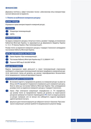 74
ФІНАНСОВІ
Державна політика у сфері голосових послуг у фіксованому місці використовує
наступні фінансові інструменти.
1. Плата за виділення номерного ресурсу
БІЗНЕС-ПРОЦЕС
Отримання права використовувати номерний ресурс.
СТОРОНИ
1 	 Оператори телекомунікацій.
2 	 НКРЗІ.
КОРОТКИЙ ОПИС
За видачу номерного ресурсу стягується плата у розмірі і порядку, встановлених
Кабінетом Міністрів України, та зараховується до Державного бюджету України
(ч. 12 ст. 70 Закону України «Про телекомунікації»).
Розмір плати за виділення номерного ресурсу і порядок її внесення затверджені
постановою Кабінету Міністрів України.
АКТИ, ЩО РЕГУЛЮЮТЬ ІНСТРУМЕНТ
1 	 Закон України «Про телекомунікації».
2 	 Постанова Кабінету Міністрів України від 27.12.2008 № 11471
.
3 	 Рішення НКРЗ від 01.06.2007 №769.
ВАДИ ІНСТРУМЕНТУ
Відміна ліцензування видів діяльності в галузі телекомунікацій спричинила
необхідністьоператорамтелекомунікаційповторнопридбаватиномернийресурс
після закінчення строку дії дозволу, що раніше переоформлявся безкоштовно
після продовження строку дії відповідної ліцензії.
ПРОПОЗИЦІЇ ДЛЯ УСУНЕННЯ ВАД
1 	 Встановити вартість продовження дозволу на номерний ресурс на рівні не
більш ніж 5% від вартості первинного отримання цього номерного ресурсу.
Внести зміни до постанови Кабінету Міністрів України «Про затвердження
розміру плати за виділення номерного ресурсу і порядок її внесення».
2 	 Закон «Про електронні комунікації» (передбачено ст. 77) передбачає,
що розмір плати за продовження терміну дії дозволу на користування
ресурсом нумерації не повинен перевищувати 5% плати за видачу дозволу
за ресурс нумерації, але не менше ніж собівартість надання відповідної
адміністративної послуги.
3 	 Доцільно дане питання вирішити до набрання чинності Законом «Про елек-
тронні комунікації» шляхом прийняття вищевказаного рішення Уряду.
1	 https://zakon.rada.gov.ua/laws/show/1147-2008-%D0%BF#Text
 