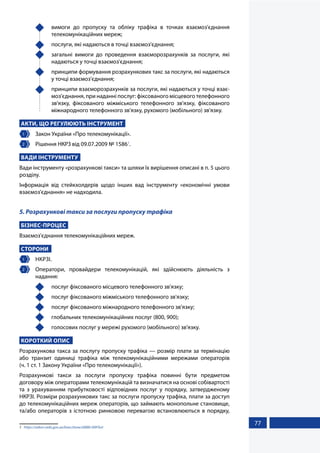 77
	 вимоги до пропуску та обліку трафіка в точках взаємоз'єднання
телекомунікаційних мереж;
	 послуги, які надаються в точці взаємоз'єднання;
	 загальні вимоги до проведення взаєморозрахунків за послуги, які
надаються у точці взаємоз'єднання;
	 принципи формування розрахункових такс за послуги, які надаються
у точці взаємоз'єднання;
	 принципи взаєморозрахунків за послуги, які надаються у точці взає-
моз'єднання, при наданні послуг: фіксованого місцевого телефонного
зв'язку, фіксованого міжміського телефонного зв'язку, фіксованого
міжнародного телефонного зв'язку, рухомого (мобільного) зв'язку.
АКТИ, ЩО РЕГУЛЮЮТЬ ІНСТРУМЕНТ
1 	 Закон України «Про телекомунікації».
2 	 Рішення НКРЗ від 09.07.2009 № 15861
.
ВАДИ ІНСТРУМЕНТУ
Вади інструменту «розрахункові такси» та шляхи їх вирішення описані в п. 5 цього
розділу.
Інформація від стейкхолдерів щодо інших вад інструменту «економічні умови
взаємоз'єднання» не надходила.
5. Розрахункові такси за послуги пропуску трафіка
БІЗНЕС-ПРОЦЕС
Взаємоз'єднання телекомунікаційних мереж.
СТОРОНИ
1 	 НКРЗІ.
2 	 Оператори, провайдери телекомунікацій, які здійснюють діяльність з
надання:
	 послуг фіксованого місцевого телефонного зв'язку;
	 послуг фіксованого міжміського телефонного зв'язку;
	 послуг фіксованого міжнародного телефонного зв'язку;
	 глобальних телекомунікаційних послуг (800, 900);
	 голосових послуг у мережі рухомого (мобільного) зв'язку.
КОРОТКИЙ ОПИС
Розрахункова такса за послугу пропуску трафіка — розмір плати за термінацію
або транзит одиниці трафіка між телекомунікаційними мережами операторів
(ч. 1 ст. 1 Закону України «Про телекомунікації»).
Розрахункові такси за послуги пропуску трафіка повинні бути предметом
договору між операторами телекомунікацій та визначатися на основі собівартості
та з урахуванням прибутковості відповідних послуг у порядку, затвердженому
НКРЗІ. Розміри розрахункових такс за послуги пропуску трафіка, плати за доступ
до телекомунікаційних мереж операторів, що займають монопольне становище,
та/або операторів з істотною ринковою перевагою встановлюються в порядку,
1	 https://zakon.rada.gov.ua/laws/show/z0880-09#Text
 