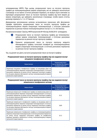 78
затвердженому НКРЗІ. При цьому, розрахункові такси за послуги пропуску
трафіка до телекомунікаційних мереж операторів, які не займають монопольне
становище та не мають істотної ринкової переваги, не можуть бути нижчими за
відповідні розрахункові такси за послуги пропуску трафіка від їхніх мереж до
мереж операторів, що займають монопольне становище, та/або мають істотну
ринкову перевагу (ч. 1 ст. 57 Закону).
Державному регулюванню шляхом встановлення граничних або фіксованих
тарифів підлягають розрахункові такси за послуги пропуску трафіка до
телекомунікаційних мереж операторів телекомунікацій з істотною ринковою
перевагою на ринках певних телекомунікаційних послуг (ч. 2 ст. 66 Закону).
На виконання вимог Закону, НКРЗІ рішенням № 456 від 30.08.20161
затвердила:
	 Розрахункові такси за послуги пропуску трафіку до телекомуніка-
ційних мереж операторів телекомунікацій з істотною ринковою
перевагою на ринках послуг пропуску трафіку;
	 Граничні розрахункові такси за послуги пропуску вхідного
міжнародного трафіку голосової телефонії до телекомунікаційних
мереж операторів телекомунікацій з істотною ринковою перевагою
на ринках послуг пропуску трафіку.
Так, на даний час діють наступні розрахункові такси за послуги трафіку:
Розрахункові такси за послуги пропуску трафіку під час надання послуг
місцевого телефонного зв'язку
Назва послуги
Розрахункові такси
(грн за хвилину без податку
на додану вартість)
Термінація місцевого телефонного трафіку на місцевому рівні на
телекомунікаційних мережах операторів телекомунікацій з істотною
ринковою перевагою на ринку послуг термінації голосового трафіку
на місцевих мережах фіксованого зв'язку телекомунікаційної мережі
загального користування
0,02
Розрахункові такси за послуги пропуску трафіку під час надання послуг
міжміського телефонного зв'язку
Назва послуги
Розрахункові такси
(грн за хвилину без податку
на додану вартість)
Термінація міжміського телефонного трафіку на міжміському рівні на
телекомунікаційних мережах операторів телекомунікацій з істотною
ринковою перевагою на ринку послуг термінації голосового трафіку
на місцевих мережах фіксованого зв'язку телекомунікаційної мережі
загального користування
0,12
Термінація міжміського телефонного трафіку на місцевому рівні на
телекомунікаційних мережах операторів телекомунікацій з істотною
ринковою перевагою на ринку послуг термінації голосового трафіку
на місцевих мережах фіксованого зв'язку телекомунікаційної мережі
загального користування
0,09
Термінація міжміського телефонного трафіку на телекомунікаційних
мережах операторів телекомунікацій з істотною ринковою перевагою
на ринку послуг термінації голосового трафіку на телефонних
мережах рухомого (мобільного) зв'язку телекомунікаційної мережі
загального користування
0,12
1	 https://zakon.rada.gov.ua/laws/show/z1280-16#Text
 