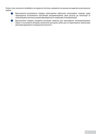 8
Разом з тим, посилення потребують інструменти політики, направлені на зменшення видатків на розгортання
мереж:
	 Вдосконалити регулювання порядку користування кабельною каналізацією, зокрема, щодо
недопущення встановлення власниками дискримінаційних умов доступу до каналізації та
непропорційно високих розмірів відповідальності операторів телекомунікацій;
	 Вдосконалити порядок укладання договорів сервітуту для прокладення телекомунікаційних
мереж та встановити методику визначення для даних цілей ціни за користування земельними
ділянками державної та комунальної власності.
 