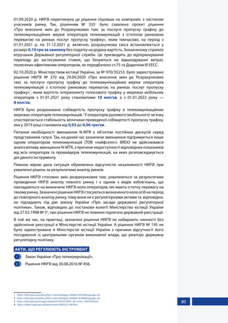 80
01.09.2020 р. НКРЗІ переглянула це рішення пішовши на компроміс з частиною
учасників ринку. Так, рішенням № 3351
було схвалено проект рішення
«Про внесення змін до Розрахункових такс за послуги пропуску трафіку до
телекомунікаційних мереж операторів телекомунікацій з істотною ринковою
перевагою на ринках послуг пропуску трафіку», яким тимчасово, на період з
01.01.2021 р. по 31.12.2021 р. включно, розрахункова такса встановлюється у
розмірі 0,10 грн за хвилину без податку на додану вартість. Зазначеному сприяло
втручання Державної регуляторної служби. Це призводить до відтермінування
переходу до застосування ставок, що базуються на відшкодуванні витрат,
понесених ефективним оператором, як передбачено ст.75 та Додатком ІІІ ЕЕСС.
02.10.2020 р. Міністерством юстиції України, за № 970/35253, було зареєстровано
рішення НКРЗІ № 370 від 29.09.2020 «Про внесення змін до Розрахункових
такс за послуги пропуску трафіку до телекомунікаційних мереж операторів
телекомунікацій з істотною ринковою перевагою на ринках послуг пропуску
трафіку»2
, яким вартість інтерконекту голосового трафіку у мережах мобільних
операторів з 01.01.2021 року становитиме 10 коп/хв, а з 01.01.2022 року —
8 коп/хв.
НКРЗІ було розраховано собівартість пропуску трафіку в телекомунікаційних
мережах операторів телекомунікацій.3
У операторів рухомого (мобільного) зв’язку
спостерігається стабільність величини приведеної собівартості пропуску трафіку,
яка у 2019 році становила від 0,03 до 0,06 грн/хв.
Питання необхідності зменшення N-MTR є об’єктом постійних дискусій серед
представників галузі. Так, на даний час зазначене зменшення підтримується лише
одним оператором телекомунікацій (ТОВ «лайфселл»). BRDO не здійснювався
аналіз впливу зменшення N-MTR, з причини недоступності відповідних показників
від всіх операторів та провайдерів телекомунікацій, на яких розповсюджується
дія даного інструменту.
Певною мірою дана ситуація обумовлена відсутністю незалежності НКРЗІ при
ухваленні рішень за результатами аналізу ринків.
Рішення НКРЗІ стосовно змін розрахункових такс ухвалюються за результатами
проведення НКРЗІ аналізу певного ринку і є одним з видів зобов’язань, що
накладаються на визначене НКРЗІ коло операторів, які мають істотну перевагу на
такомуринку.ЗазначенірішенняНКРЗІстосуютьсявизначеногоколаосібнаперіод
до повторного аналізу ринку, тому вони не є регуляторними актами та, відповідно,
не підпадають під дію закону України «Про засади державної регуляторної
політики». Також, відповідно до постанови колегії Міністерства юстиції України
від 27.03.1998 № 34
, такі рішення НКРЗІ не повинні підлягати державній реєстрації.
В той же час, на практиці, зазначені рішення НКРЗІ не набирають чинності без
здійснення реєстрації в Міністерстві юстиції України. А рішення НКРЗІ № 195 не
було зареєстроване в Міністерстві юстиції України з причини відсутності його
погодження із центральним органом виконавчої влади, що реалізує державну
регуляторну політику.
АКТИ, ЩО РЕГУЛЮЮТЬ ІНСТРУМЕНТ
1 	 Закон України «Про телекомунікації».
2 	 Рішення НКРЗІ від 30.08.2016 № 456.
1	 https://nkrzi.gov.ua/index.php?r=site/index&pg=444&id=9297&language=uk
2	 https://nkrzi.gov.ua/index.php?r=site/index&pg=444&id=9336&language=uk
3	 https://nkrzi.gov.ua/images/upload/619/9225/ARV_do_zmin_14072020.doc
4	 https://zakon.rada.gov.ua/laws/show/v0003323-98#Text
 