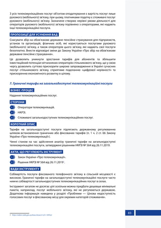 83
З усіх телекомунікаційних послуг об'єктом оподаткування є вартість послуг лише
рухомого (мобільного) зв'язку, при цьому, платниками податку є споживачі послуг
рухомого (мобільного) зв’язку. Зазначене створює нерівні умови діяльності для
операторів рухомого (мобільного) зв'язку порівняно з операторами, які надають
інші телекомунікаційні послуги.
ПРОПОЗИЦІЇ ДЛЯ УСУНЕННЯ ВАД
Скасувати збір на обов'язкове державне пенсійне страхування для підприємств,
установ та організацій, фізичних осіб, які користуються послугами рухомого
(мобільного) зв’язку, а також операторів цього зв'язку, які надають свої послуги
безоплатно. Внести відповідні зміни до Закону України «Про збір на обов'язкове
державне пенсійне страхування».
Це дозволить уникнути зростання тарифів для абонентів та збільшити
інвестиційний потенціал вітчизняних операторів стільникового зв’язку, що у свою
чергу дозволить суттєво прискорити широке запровадження в Україні сучасних
послуг стільникового зв'язку, сприятиме подоланню «цифрової нерівності» та
прискоренню економічного розвитку в цілому.
7. Граничні тарифи на загальнодоступні телекомунікаційні послуги
БІЗНЕС-ПРОЦЕС
Надання телекомунікаційних послуг.
СТОРОНИ
1 	 Оператори телекомунікацій.
2 	 НКРЗІ.
3 	 Споживачі загальнодоступних телекомунікаційних послуг.
КОРОТКИЙ ОПИС
Тарифи на загальнодоступні послуги підлягають державному регулюванню
шляхом встановлення граничних або фіксованих тарифів (п. 1 ч. 2 ст. 66 Закону
України «Про телекомунікації»).
Чинні станом на час здійснення аналізу граничні тарифи на загальнодоступні
телекомунікаційні послуги, затверджені рішенням НКРЗІ № 564 від 26.11.2019.
АКТИ, ЩО РЕГУЛЮЮТЬ ІНСТРУМЕНТ
1 	 Закон України «Про телекомунікації».
2 	 Рішення НКРЗІ № 564 від 26.11.20191
.
ВАДИ ІНСТРУМЕНТУ
Собівартість послуги фіксованого телефонного зв’язку в сільській місцевості є
високою. Граничні тарифи на загальнодоступні телекомунікаційні послуги часто
нижче собівартості загальнодоступних телекомунікаційних послуг в селах.
Інструмент загалом не досягає цілі оскільки можна придбати дешевше мінімальні
пакети, наприклад, послуг мобільного зв'язку, які не регулюються державою.
Додаткова інформація наведена у розділі «Проблеми — Цінова недоступність
голосових послуг в фіксованому місці для окремих категорій споживачів».
1	 https://zakon.rada.gov.ua/laws/show/z1225-19#Text
 