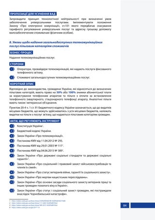 84
ПРОПОЗИЦІЇ ДЛЯ УСУНЕННЯ ВАД
Запровадити принцип технологічної нейтральності при визначенні умов
забезпечення універсальними послугами. Імплементувати положення
Закону «Про електронні комунікації», ст.101 якого передбачає скасування
тарифного регулювання універсальних послуг та адресну грошову допомогу
малозабезпеченим споживачам (фізичним особам).
8. Умови щодо надання загальнодоступних телекомунікаційних
послуг пільговим категоріям споживачів
БІЗНЕС-ПРОЦЕС
Надання телекомунікаційних послуг.
СТОРОНИ
1 	 Оператори, провайдери телекомунікацій, які надають послуги фіксованого
телефонного зв’язку.
2 	 Споживачі загальнодоступних телекомунікаційних послуг.
КОРОТКИЙ ОПИС
Відповідно до законодавства, громадяни України, які відносяться до визначених
пільгових категорій, мають право на 50% або 100% знижки абонентської плати
за користування телефонним апаратом та пільги з оплати за встановлення
телефонного (квартирного, стаціонарного телефону) апарату. Аналогічні пільги
мають також і ветеранські об’єднання.
Пунктом 20-4 ч. 1 ст. 91 Бюджетного кодексу України зазначається, що до видатків
місцевих бюджетів, що можуть здійснюватись з усіх місцевих бюджетів, належать
видатки на пільги з послуг зв'язку, що надаються пільговим категоріям громадян.
АКТИ, ЩО РЕГУЛЮЮТЬ ІНСТРУМЕНТ
1 	 Конституція України1
.
2 	 Бюджетний кодекс України.
3 	 Закон України «Про телекомунікації».
4 	 Постанова КМУ від 11.04.2012 № 295.
5 	 Постанова КМУ від 29.01.2003 № 1172
.
6 	 Постанова КМУ від 04.06.2015 № 3893
.
7 	 Закон України «Про державні соціальні стандарти та державні соціальні
гарантії»4
.
8 	 Закон України «Про соціальний і правовий захист військовослужбовців та
членів їх сімей».
9 	 Закон України «Про статус ветеранів війни, гарантії їх соціального захисту».
10 	 Закон України «Про жертви нацистських переслідувань».
11 	 Закон України «Про основні засади соціального захисту ветеранів праці та
інших громадян похилого віку в Україні».
12 	 Закон України «Про статус і соціальний захист громадян, які постраждали
внаслідок Чорнобильської катастрофи».
1	 https://zakon.rada.gov.ua/laws/show/254%D0%BA/96-%D0%B2%D1%80
2	 https://zakon.rada.gov.ua/laws/show/117-2003-%D0%BF#Text
3	 https://zakon.rada.gov.ua/laws/show/389-2015-%D0%BF#Text
4	 https://zakon.rada.gov.ua/go/2017-14
 