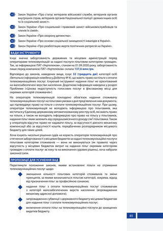 85
13 	 Закон України «Про статус ветеранів військової служби, ветеранів органів
внутрішніх справ, ветеранів органів Національної поліції і деяких інших осіб
та їх соціальний захист».
14 	 Закон України «Про соціальний і правовий захист військовослужбовців та
членів їх сімей».
15 	 Закон України «Про охорону дитинства».
16 	 Закон України «Пpо основи соцiальної захищеностi iнвалiдiв в Укpаїнi».
17 	 Закон України «Про реабiлiтацiю жертв полiтичних репресiй на Українi».
ВАДИ ІНСТРУМЕНТУ
Існує значна заборгованість державних та місцевих адміністрацій перед
операторами телекомунікацій за надані послуги пільговим категоріям громадян.
Так, за інформацією ПАТ «Укртелеком», станом на 01.09.2020 року, заборгованість
лише перед компанією ПАТ «Укртелеком» склала 137,6 млн грн.
Відповідно до законів, наведених вище, існує 32 (тридцять дві) категорії осіб
(детальнаінформаціянаведенауДодатку№4), що мають право на пільги з оплати
телекомунікаційних послуг. Існуючий інструмент надання пільг не орієнтований
на малозабезпечені верстви населення. Додаткова інформація наведена у розділі
Проблеми («Цінова недоступність голосових послуг в фіксованому місці для
окремих категорій споживачів»).
На операторів телекомунікацій покладено обов’язок надання споживачу
телекомунікаційнихпослугнапільговихумовахздняпред’явленнянимдокумента,
що підтверджує право на пільги з оплати телекомунікаційних послуг. При цьому,
оператори телекомунікацій не володіють інформацією про пільговиків, яка
міститься у Єдиному державному автоматизованому реєстру осіб, які мають право
на пільги, а також не володіють інформацією про право на пільгу у пільговиків,
надання пільг яким залежить від середньомісячного доходу сім’ї пільговика. Також
у операторів відсутнє право не надавати пільгу, за відсутності діючого механізму
компенсації або за відсутності коштів, передбачених розпорядником місцевого
бюджету для таких цілей.
Хоча існують чисельні рішення судів на користь операторів телекомунікацій про
стягненнязаборгованостізмісцевихбюджетівзанаданітелекомунікаційніпослуги
пільговим категоріям споживачів — вони не виконуються (як правило через
відсутність у місцевих бюджетах витрат на надання пільг окремим категоріям
громадян з оплати послуг зв`язку та на виконання судових рішень), хоча набрали
законної сили.
ПРОПОЗИЦІЇ ДЛЯ УСУНЕННЯ ВАД
Переглянути положення законів, якими встановлені пільги на отримання
телекомунікаційних послуг щодо:
	 зменшення кількості пільгових категорій споживачів та зміни
принципів, за якими визначаються пільгові категорії, зокрема, відхід
від призначення пільг за професійною ознакою;
	 надання пільг з оплати телекомунікаційних послуг споживачам
з категорії малозабезпечених верств населення (впровадження
механізму адресної допомоги);
	 запровадження субвенції з державного бюджету місцевим бюджетам
для надання пільг з оплати телекомунікаційних послуг;
	 включення оплати пільг на телекомунікаційні послуги до захищених
видатків бюджету.
 