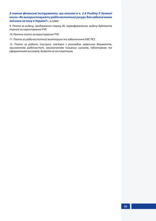 86
А також фінансові інструменти, що описані в п. 2.4 Розділу ІІ Зеленої
книги «Як використовувати радіочастотний ресурс для забезпечення
якісного зв’язку в Україні?», а саме:
9. Плата за видачу, продовження строку дії, переоформлення, видачу дублікатів
ліцензій на користування РЧР;
10. Рентна плата за користування РЧР;
11. Плата за радіочастотний моніторинг та забезпечення ЕМС РЕЗ;
12. Плата за роботи (послуги), пов’язані з розглядом заявочних документів,
присвоєнням радіочастот, призначенням позивних сигналів, підготовкою та
оформленням висновків, дозволів на експлуатацію.
 