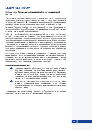88
І. КОРИСТУВАЧІ ПОСЛУГ
Забезпечення доступності голосового зв'язку як універсальної
послуги
Стан розвитку голосового зв'язку, який обумовив зміну попиту споживачів на
більш зручні та сучасні технології надання цих послуг, а також обов'язки України
за Угодою про Асоціацію з  ЄС вимагають кардинального перегляду державної
політики в частині забезпечення універсальної послуги голосового зв'язку.
Визначені Законом України про телекомунікації послуги підключення до
телекомунікаційних мереж фіксованого зв’язку та місцевого телефонного зв'язку
втратили свою актуальність як універсальні.
ЕЕСС (п.214, ст.84) передбачає обов'язок держав забезпечити, щоб усі споживачі
на своїх територіях мали доступ за доступною ціною, з урахуванням конкретних
національних умов до послуг голосового зв'язку за якістю, визначеною на їхніх
територіях, включаючи основні з'єднання, у фіксованому місці. Крім того, держави-
члени можуть також забезпечити доступність зазначених послуг, які не надаються
у фіксованому місці, якщо вони вважають це необхідним для забезпечення повної
соціальної та економічної участі споживачів у суспільстві. При цьому, не повинно
бути жодних обмежень на технічні засоби, за допомогою яких здійснюється
підключення.
Розроблені BEREC керівні принципи з географічного обстеження розгортання
мереж використовують для визначення доступності мереж поняття «адрес» та
визначають його як ідентифікацію постійного місця розташування споруди чи
групи споруд. Тобто держава повинна гарантувати споживачу доступність послуги
принаймні в обсязі «за зазначеною адресою» чи в ширшому.
Можна зробити висновок, що:
	 стосовно споживачів, які отримують послуги голосового зв'язку за
будь-якою технологією, що передбачає використання нумерації -
мобільного зв'язку (ширше ніж в фіксованому місці), фіксованого
зв'язку з радіодоступом VoIP, виконується умова забезпечення
географічної доступності універсальної послуги голосового зв'язку
так само, як і у випадку фіксованої телефонії;
	 у разі відсутності на певній території доступу до послуг голосового
зв'язку їх забезпечення може здійснюватись із застосуванням
будь-якої технології, що дозволить обирати найбільш економічно
доцільний спосіб.
З урахуванням такого підходу нижче розглянуті проблеми цінової та географічної
доступності послуги голосового зв'язку та шляхи їх вирішення.
 
