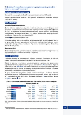 89
1. Цінова недоступність голосових послуг в фіксованому місці для
окремих категорій споживачів
СТЕЙКХОЛДЕРИ ТА ЇХНІ ІНТЕРЕСИ
Споживачі з низьким рівнем доходу (нижче встановленої межі бідності).
Інтерес стейкхолдерів полягає в доступності (можливості оплатити) послуги
голосового зв’язку.
ЦІЛІ ПОЛІТИКИ
Законодавче визначення цілі:
Доступспоживачівдозагальнодоступнихтелекомунікаційнихпослуг(підключення
до мереж фіксованого зв’язку загального користування та місцевий телефонний
зв’язок), які необхідні їм для задоволення власних потреб, участі в політичному,
економічному та громадському житті (ст.6 Закону України «Про телекомунікації»).
(ст.6 Закону України «Про телекомунікації»).
Підхід  ЄС щодо визначення цілі:
Держави повинні забезпечити, щоб усі споживачі на своїх територіях мали доступ
за доступною ціною, з урахуванням конкретних національних умов, до послуг
голосового зв'язку, включаючи основні з'єднання, у фіксованому місці (Директива
(ЄС) 2018/1972, ст.84).
Фактична ціль:
Фінансова доступність усім споживачам послуг голосового зв’язку (принаймні за
будь-якою однією з наявних технологій її надання).
ОПИС ПРОБЛЕМИ
Проблема полягає в неможливості окремих категорій споживачів з низьким
рівнем доходів задовольняти потреби в послугах голосового зв’язку.
Згідно з даними опитування домогосподарств, проведеного Державною
службою статистики, проблема стосується принаймні 1.7% населення України,
тобто більше ніж 700 тисяч осіб. Саме така частка не користується телефонами
через недостатність коштів. Нездатність дозволити собі мати телефон (зокрема,
мобільний) є одним з критеріїв оцінки бідності1
.
За даними Звіту про результати аналізу виконання заходів з реалізації стратегії
подолання бідності, затвердженого рішенням Рахункової палати від 11.09.2018
№ 23–3 даний показник (відсутність телефону) становить 2 % населення в Україні
та 0.6 % в країнах  ЄС.
Частка населення, яке повідомило про відсутність будь-якого телефону
у домогосподарстві
Хорватія
Словаччина
Литва
Польща
Угорщина
Румунія
Україна
Болгарія 2,5%
1,7%
1,4%
1,2%
0,9%
0,6%
0,6%
0,5% Чехія
Латвія
Бельґія
Портуґалія
Італія
Греція
ЄС-28
Мальта 0,4%
0,3%
0,3%
0,3%
0,3%
0,2%
0,2%
0,1% Словенія
Австрія
Люксембурґ
Кіпр
Іспанія
Ірландія
Естонія
Німеччина 0,1%
0,1%
0,1%
0,1%
0,1%
0,1%
0,1%
0,1% Швейцарія
Норвегія
Велика Британія
Швеція
Фінляндія
Нідерланди
Франція
Данія 0%
0%
0%
0%
0%
0%
0%
0%
Дані: Статистичний збірник «Самооцінка домогосподарствами доступності окремих товарів та
послуг».
1	 Наказ Мінсоцполітики, Мінекономрозвитку, Держстату та Національної академії наук від 18.05.2017 №  827/403/507/113/232
 