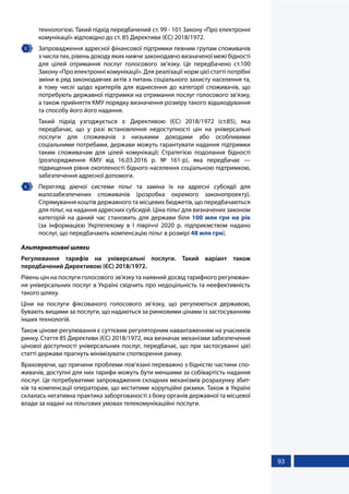 93
технологією. Такий підхід передбачений ст. 99 - 101 Закону «Про електронні
комунікації» відповідно до ст. 85 Директиви (ЄС) 2018/1972.
3 	 Запровадження адресної фінансової підтримки певним групам споживачів
з числа тих, рівень доходу яких нижче законодавчо визначеної межі бідності
для цілей отримання послуг голосового зв’язку. Це передбачено ст.100
Закону «Про електронні комунікації». Для реалізації норм цієї статті потрібні
зміни в ряд законодавчих актів з питань соціального захисту населення та,
в тому числі щодо критеріїв для віднесення до категорії споживачів, що
потребують державної підтримки на отримання послуг голосового зв'язку,
а також прийняття КМУ порядку визначення розміру такого відшкодування
та способу його його надання.
Такий підхід узгоджується з: Директивою (ЄС) 2018/1972 (ст.85), яка
передбачає, що у разі встановлення недоступності цін на універсальні
послуги для споживачів з низькими доходами або особливими
соціальними потребами, держави можуть гарантувати надання підтримки
таким споживачам для цілей комунікації; Стратегією подолання бідності
(розпорядження КМУ від 16.03.2016 р. № 161-р), яка передбачає —
підвищення рівня охопленості бідного населення соціальною підтримкою,
забезпечення адресної допомоги.
4 	 Перегляд діючої системи пільг та заміна їх на адресні субсидії для
малозабезпечених споживачів (розробка окремого законопроекту).
Спрямування коштів державного та місцевих бюджетів, що передбачаються
для пільг, на надання адресних субсидій. Ціна пільг для визначених законом
категорій на даний час становить для держави біля 100 млн грн на рік
(за  інформацією Укртелекому в І півріччі 2020 р. підприємством надано
послуг, що передбачають компенсацію пільг в розмірі 48 млн грн).
Альтернативні шляхи
Регулювання тарифів на універсальні послуги. Такий варіант також
передбачений Директивою (ЄС) 2018/1972.
Рівень цін на послуги голосового зв’язку та наявний досвід тарифного регулюван-
ня універсальних послуг в Україні свідчить про недоцільність та неефективність
такого шляху.
Ціни на послуги фіксованого голосового зв’язку, що регулюються державою,
бувають вищими за послуги, що надаються за ринковими цінами із застосуванням
інших технологій.
Також цінове регулювання є суттєвим регуляторним навантаженням на учасників
ринку. Стаття 85 Директиви (ЄС) 2018/1972, яка визначає механізми забезпечення
цінової доступності універсальних послуг, передбачає, що при застосуванні цієї
статті держави прагнуть мінімізувати спотворення ринку.
Враховуючи, що причини проблеми пов’язані переважно з бідністю частини спо-
живачів, доступні для них тарифи можуть бути меншими за собівартість надання
послуг. Це потребуватиме запровадження складних механізмів розрахунку збит-
ків та компенсації операторам, що міститиме корупційні ризики. Також в Україні
склалась негативна практика заборгованості з боку органів державної та місцевої
влади за надані на пільгових умовах телекомунікаційні послуги.
 