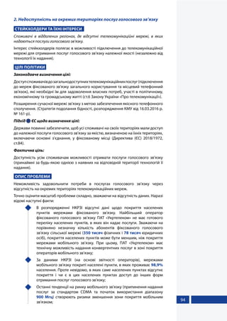 94
2. Недоступність на окремих територіях послуг голосового зв’язку
СТЕЙКХОЛДЕРИ ТА ЇХНІ ІНТЕРЕСИ
Споживачі в віддалених регіонах, де відсутні телекомунікаційні мережі, в яких
надаються послуги голосового зв’язку.
Інтерес стейкхолдерів полягає в можливості підключення до телекомунікаційної
мережі для отримання послуг голосового зв’язку належної якості (незалежно від
технології їх надання).
ЦІЛІ ПОЛІТИКИ
Законодавче визначення цілі:
Доступспоживачівдозагальнодоступнихтелекомунікаційнихпослуг(підключення
до мереж фіксованого зв’язку загального користування та місцевий телефонний
зв’язок), які необхідні їм для задоволення власних потреб, участі в політичному,
економічному та громадському житті (ст.6 Закону України «Про телекомунікації»).
Розширення сучасної мережі зв’язку з метою забезпечення якісного телефонного
сполучення. (Стратегія подолання бідності, розпорядження КМУ від 16.03.2016 р.
№ 161-р).
Підхід  ЄС щодо визначення цілі:
Держави повинні забезпечити, щоб усі споживачі на своїх територіях мали доступ
до належної послуги голосового зв'язку за якістю, визначеною на їхніх територіях,
включаючи основні з'єднання, у фіксованому місці (Директива (ЄС) 2018/1972,
ст.84).
Фактична ціль:
Доступність усім споживачам можливості отримати послуги голосового зв’язку
(принаймні за будь-якою однією з наявних на відповідній території технологій її
надання).
ОПИС ПРОБЛЕМИ
Неможливість задовольнити потреби в послугах голосового зв’язку через
відсутність на окремих територіях телекомунікаційних мереж.
Точно оцінити масштаб проблеми складно, зважаючи на відсутність даних. Наразі
відомі наступні факти:
	 В розпорядженні НКРЗІ відсутні дані щодо покриття населених
пунктів мережами фіксованого зв’язку. Найбільший оператор
фіксованого голосового зв’язку ПАТ «Укртелеком» не має готового
переліку населених пунктів, в яких він надає послуги. Зважаючи на
порівняно незначну кількість абонентів фіксованого голосового
зв’язку сільської мережі (350 тисяч фізичних і 78 тисяч юридичних
осіб), покриття населених пунктів може бути меншим, ніж покриття
мережами мобільного зв’язку. При цьому, ПАТ «Укртелеком» має
технічну можливість надання конвергентних послуг в зоні покриття
операторів мобільного зв’язку;
	 За даними НКРЗІ (на основі звітності операторів), мережами
мобільного зв’язку покриті населені пункти, в яких проживає 98,9%
населення. Проте невідомо, в яких саме населених пунктах відсутнє
покриття і чи є в цих населених пунктах доступ до інших форм
отримання послуг голосового зв'язку;
	 Останні тенденції на ринку мобільного зв’язку (припинення надання
послуг за стандартом CDMA та початок використання діапазону
900 Мгц) створюють ризики зменшення зони покриття мобільним
зв’язком;
 