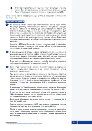 95
	 Оператори і провайдери, які надають послуги доступу до Інтернету,
можуть бути альтернативними постачальниками голосових послуг.
Проте 65% сільських населених пунктів не покрито якісним ШСД1
.
Таким чином, можна стверджувати, що проблема стосується не більше ніж
462 тисяч осіб.
ПРИЧИНИ ПРОБЛЕМИ
1 	 Не виконано вимоги Закону «Про телекомунікації» (ст. 64), згідно з яким
Концепція розвитку телекомунікацій повинна передбачати порядок
та строки забезпечення доступу до загальнодоступних послуг для
споживачів сільських, гірських районів, а також для таких вразливих груп
споживачів, як малозабезпечені сім’ї, пенсіонери та особи з інвалідністю, а
також кінцеві терміни досягнення можливості загального доступу всього
населення України до загальнодоступних послуг, обсяги будівництва
телекомунікаційних мереж та необхідні капіталовкладення для досягнення
даної цілі.
Ухвалена в 2006 році Концепція розвитку телекомунікацій не відповідає
вказаним вимогам, передбачені в ній заходи забезпечення універсальних
послуг носять декларативний характер.
2 	 В органах державної влади, зокрема, відповідальних за формування та
реалізацію державної політики в сфері телекомунікацій та за регулювання
телком-ринку відсутня інформація щодо територій, на яких недоступні
телекомунікаційні мережі для отримання загальнодоступних послуг.
Отже, відсутня інформація про населені пункти (їх частини), де недоступні
послуги голосового зв'язку за жодною з технологій.
3 	 Закон «Про телекомунікації» обмежує технології надання універсальних
послуг, передбачаючи підключення до мереж фіксованого зв’язку
загального користування.
При цьому, наявна тенденція відмови споживачів від отримання послуг за
даною технологією та заміни їх послугами мобільного зв’язку і дзвінками
через мережу Інтернет, зокрема з використанням мобільних додатків
(станом на 31.12.2019 кількість абонентів фіксованого телефонного зв’язку
складала 4178 тис. од. і зменшилась на 31,2 % в порівнянні з минулим
роком).
В середньому по Україні показник забезпеченості послугами фіксованого
зв’язку, отже відповідною універсальною послугою на 100 жителів — 9,9.
В той час, як для послуг мобільного зв’язку цей показник становить
128,2. Споживачі вказаних послуг, зазвичай, не потребують забезпечення
послугами фіксованого голосового зв’язку.
Доля послуг фіксованого доступу до мережі Інтернет — показник 46, 3.
(звіт НКРЗІ за 2019 р.)
Послуги якісного фіксованого ШСД (що дозволяє отримувати послуги
голосового зв’язку) доступні мешканцям 98 % міст та 35 % сіл.
Підхід, за якого держава визначає універсальну послугу за технологією,
попит на яку стрімко падає, рівень доступності найнижчий та забезпечення
якої є менш економічно ефективним в порівнянні з іншими технологіями, є
недоцільним.
1	 https://thedigital.gov.ua/news/podililisya-planami-rozvitku-optichnogo-internetu
 
