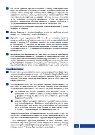 96
4 	 Відсутні інструменти державної підтримки розвитку телекомунікаційних
мереж на територіях, де будівництво мереж є економічно невигідним. Не
виконані вимоги Закону «Про телекомунікації» (ст.64): у разі недостатнього
задоволення попиту на загальнодоступні послуги в окремих регіонах НКРЗІ
може покласти на операторів, провайдерів з істотною ринковою перевагою
та на операторів фіксованого проводового зв’язку, що здійснюють
діяльність у цих регіонах, обов’язки з розвитку та надання таких послуг із
застосуванням механізму компенсації збитків, установленого КМУ.
Механізмкомпенсаціїнебуввстановлений,щоунеможливилозастосування
вказаного інструменту.
5 	 Дороге будівництво телекомунікаційних мереж (ця проблема описана
окремо в п.1, 2 підрозділу ІІ розділу 5 цієї книги).
6 	 Ліцензійні умови користування РЧР (п.4.1.8) не вимагають покриття
послугами мобільного зв'язку усіх населених пунктів на території дії ліцензії,
повним освоєнням РЧР вважається наявність не менше одного дозволу
на експлуатацію РЕЗ на кожні 500 тисяч населення відповідного регіону
та надання послуг за встановленими значеннями показників якості (крім
ліцензійвдіапазонідо1ГГц,деєвимогащодопокриттякожногонаселеного
пункту регіону).
7 	 Недостатньо ефективним є використання такого інструменту, передбачено-
го Ліцензійними умовами користування РЧР, як встановлення особливостей
щодоповногоосвоєнняРЧРзаумовамитендеруабоконкурсунаотримання
ліцензії. За наявності інформації про населені пункти (їх частини) де немає
доступу до послуг голосового зв'язку за жодною з технологій до умов таких
ліцензій могли б включатись вимоги щодо покриття цих населених пунктів.
ШЛЯХИ ВИРІШЕННЯ
1 	 Внесення змін до законодавства, спрямованих на здешевлення будівництва
телекомунікаційних мереж (описано в п.1, 2 підрозділу ІІ розділу 5 цієї книги),
що дозволить в частині випадків вирішити проблему без інструментів
державної підтримки (частково передбачено Законом «Про електронні
комунікації» розділ V).
2 	 Запровадження технологічної нейтральності надання універсальних послуг
голосового зв’язку відповідно до ст. 99 Закону «Про електронні комунікації»
та з урахуванням Директиви (ЄС) 2018/1972 (п.230, ст.84), відповідно до якої:
	 не повинно бути жодних обмежень щодо технічних засобів, за
допомогою яких надаються адекватні послуги голосового зв'язку
у фіксованому місці, які дозволяють використовувати дротові або
бездротові технології;
	 держави забезпечують доступ до послуг голосового зв'язку, включа-
ючи основні з'єднання, у фіксованому місці, крім того, можуть також
забезпечити доступність таких послуг, які не надаються у фіксованому
місці, якщо вони вважають це необхідним для забезпечення повної
соціальної та економічної участі споживачів у суспільстві.
Такий підхід передбачає врахування реальних незадоволених потреб спо-
живачів в послугах голосового зв’язку, що значно зменшує необхідні обсяги
державної підтримки та, відповідно, її втручання в функціонування ринку.
У разі необхідності державної підтримки це також позволить більш
ефективно витрачати державні кошти, обираючи в кожному випадку
найменш затратні способи організації доступу до послуг голосового зв'язку
(передбачено ст. 99 Закону «Про електронні комунікації»).
 