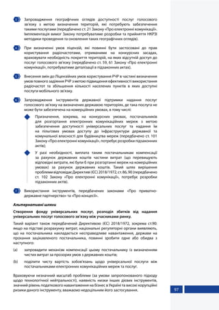 97
3 	Запровадження географічних оглядів доступності послуг голосового
зв’язку з метою визначення територій, які потребують забезпечення
такими послугами (передбачено ст. 21 Закону «Про електронні комунікації».
Імплементація вимог Закону потребуватиме розробки та прийняття НКРЗІ
методики проведення та оновлення таких географічних оглядів).
4 	 При визначенні умов ліцензій, які повинні бути застосовані до прав
користування радіочастотами, отриманими на конкурсних засадах,
враховувати необхідність покриття територій, на яких відсутній доступ до
послуг голосового зв’язку (передбачено ст. 59, 61 Закону «Про електронні
комунікації», потребуватиме деталізації в підзаконних актах).
5 	 Внесення змін до Ліцензійних умов користування РЧР в частині визначення
умов повного задіяння РЧР з метою підвищення ефективності використання
радіочастот та збільшення кількості населених пунктів в яких доступні
послуги мобільного зв'язку.
6 	Запровадження інструментів державної підтримки надання послуг
голосового зв’язку на визначених державою територіях, де така послуга не
може бути забезпечена на комерційних умовах, в тому числі:
	 Призначення, зокрема, на конкурсних умовах, постачальників
для розгортання електронних комунікаційних мереж з метою
забезпечення доступності універсальних послуг та надання їм
на пільгових умовах доступу до інфраструктури державної та
комунальної власності для будівництва мереж (передбачено ст. 101
Закону «Про електронні комунікації», потребує розробки підзаконних
актів);
	 У разі необхідності, виплата таким постачальникам компенсації
за рахунок державних коштів частини витрат (що перевищують
відповідні витрати, які були б при розгортанні мереж на комерційних
умовах) за рахунок державних коштів. Такий шлях вирішення
проблемивідповідаєДирективі(ЄС)2018/1972,ст.86,90(передбачено
ст. 102 Закону «Про електронні комунікації», потребує розробки
підзаконних актів).
7 	Використання інструментів, передбачених законами «Про приватно-
державне партнерство» та «Про концесії».
Альтернативні шляхи
Створення фонду універсальних послуг, розподіл збитків від надання
універсальних послуг голосового зв’язку між учасниками ринку.
Такий варіант також передбачений Директивою (ЄС) 2018/1972, зокрема ст.90:
якщо на підставі розрахунку витрат, національні регуляторні органи виявляють,
що на постачальника накладається несправедливе навантаження, держави на
прохання зацікавленого постачальника, повинні зробити одне або обидва з
наступного:
(а)	 запровадити механізм компенсації цьому постачальнику із визначенням
чистих витрат за прозорих умов з державних коштів;
(b)	 поділити чисту вартість зобов'язань щодо універсальної послуги між
постачальниками електронних комунікаційних мереж та послуг.
Враховуючи незначний масштаб проблеми (за умови запропонованого підходу
щодо технологічної нейтральності), наявність низки інших дієвих інструментів,
значний рівень податкового навантаження на бізнес в Україні та високі корупційні
ризики даного інструменту, вважаємо недоцільним його застосування.
 