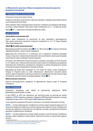 98
3. Відсутність простих і дієвих інструментів захисту прав та
інтересів споживачів
СТЕЙКХОЛДЕРИ ТА ЇХНІ ІНТЕРЕСИ
Споживачі послуг голосового зв’язку.
Інтереси полягають в доступності простих, дешевих і швидких механізмів захисту
у разі порушення їхніх прав.
Закон України «Про телекомунікації» визначає споживача як юридичну або фізич-
ну особу, а Закон України «Про захист прав споживачів» (ст.1) — як фізичну особу.
Підхід  ЄС — визначати споживачем фізичну особу1
.
ЦІЛІ ПОЛІТИКИ
Законодавче визначення цілі:
Захист прав споживачів не визначено як ціль галузевого законодавства.
При цьому визначено пріоритет інтересів споживачів (ч. 2 ст. 37 Закон України
«Про телекомунікації»).
Підхід  ЄС щодо визначення цілі:
Відповідно до Хартії основних прав  ЄС (ст. 38) політики  ЄС повинні включати
підвищений рівень захисту прав споживачів.
Директива (ЄС) 2018/1972 (ст. 3) визначає цілі із сприяння інтересам громадян
Союзу, в тому числі, забезпечуючи високий і загальний рівень захисту для кінцевих
користувачів через необхідні галузеві правила.
Регламент (ЄС) №254/2014 Про багаторічну споживчу програму на 2014-20 роки2
(ст. 2) ставить цілі з забезпечення високого рівня захисту споживачів, розширення
можливостей споживачів, розміщення споживача в центрі внутрішнього ринку,
інтеграції інтересів споживачів у галузеві політики.
Відповідно до Угоди про Асоціацію (ст. 415 Глави 20 «Захист прав споживачів»
Розділу V) Україна взяла на себе зобов'язання забезпечити високий рівень
захисту прав споживачів та досягнути сумісність української системи захисту прав
споживачів з аналогічними системами держав-членів  ЄС.
Фактична ціль політики:
Гарантія беззаперечного, швидкого та ефективного захисту прав та інтересів
споживача.
ОПИС ПРОБЛЕМИ
Споживачі захищають свої права за допомогою звернення НКРЗІ,
Держпродспоживслужби та судів.
В звіті НКРЗІ3
за 2019 рік зазначено, що протягом року на розгляд до комісії
надійшло 12557 звернень громадян. Наведена НКРЗІ динаміка звернень показує
тенденцію їх зростання з 2013 року (2340 звернень) у 6 разів.
З цих звернень переважна більшість пов’язана з послугами голосового зв’язку:
39,3% — послуги фіксованого телефонного зв’язку (щодо тривалої відсутності та
неякісногонаданнятелефонногозв’язку,припиненнянаданняпослугтелефонного
зв’язку, що надаються за допомогою таксофонів, незгоди з розміром виставлених
рахунків та відключення телефону);
30,5% — послуги мобільного зв’язку (щодо незгоди із зняттям коштів з особового
рахунку, зміни тарифного плану (умов), неякісного зв’язку та організації надання
послуг).
1	 Директива (ЄС) 2011/83 (ст.2) про права споживачів, Директива (ЄС) 2018/1972 (ст.2).
2	 https://eur-lex.europa.eu/legal-content/EN/TXT/?uri=CELEX%3A32014R0254
3	 https://nkrzi.gov.ua/images/upload/142/9088/Zvit_2020_NKRZI.pdf
 