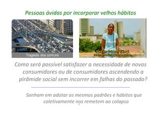 25
Pessoas ávidas por incorporar velhos hábitos
Como será possível satisfazer a necessidade de novos
consumidores ou de consumidores ascendendo a
pirâmide social sem incorrer em falhas do passado?
Sonham em adotar os mesmos padrões e hábitos que
coletivamente nos remetem ao colapso
Tragédia dos comuns
 