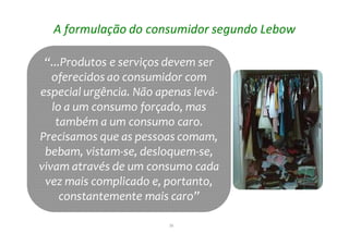 26
“...Produtos e serviços devem ser
oferecidos ao consumidor com
especial urgência. Não apenas levá-
lo a um consumo forçado, mas
também a um consumo caro.
Precisamos que as pessoas comam,
bebam, vistam-se, desloquem-se,
vivam através de um consumo cada
vez mais complicado e, portanto,
constantemente mais caro”
“...Produtos e serviços devem ser
oferecidos ao consumidor com
especial urgência. Não apenas levá-
lo a um consumo forçado, mas
também a um consumo caro.
Precisamos que as pessoas comam,
bebam, vistam-se, desloquem-se,
vivam através de um consumo cada
vez mais complicado e, portanto,
constantemente mais caro”
A formulação do consumidor segundo Lebow
 
