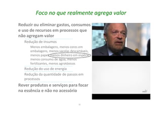 32
Foco no que realmente agrega valor
Reduzir ou eliminar gastos, consumos
e uso de recursos em processos que
não agregam valor
Redução de insumos
Menos embalagens, menos cores em
embalagens, menos sacolas descartáveis,
menos papel, menos dinheiro em espécie,
menos consumo de água, menos
fertilizantes, menos agrotóxicos
Redução do uso de energia
Redução da quantidade de passos em
processos
Rever produtos e serviços para focar
na essência e não no acessório
 