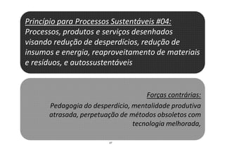 37
Princípio para Processos Sustentáveis #04:
Processos, produtos e serviços desenhados
visando redução de desperdícios, redução de
insumos e energia, reaproveitamento de materiais
e resíduos, e autossustentáveis
Forças contrárias:
Pedagogia do desperdício, mentalidade produtiva
atrasada, perpetuação de métodos obsoletos com
tecnologia melhorada,
 