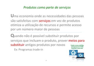39
Produtos como parte de serviços
Uma economia onde as necessidades das pessoas
são satisfeitas com em vez de produtos
otimiza a utilização de recursos e permite acesso
por um número maior de pessoas
Quando não é possível substituir produtos por
serviços que incluam o produto, prover meios para
substituir antigos produtos por novos
Ex: Programas trade-in
 