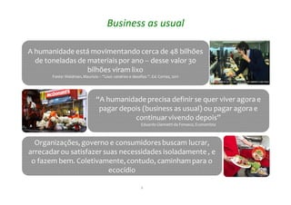 4
Business as usual
“A humanidade precisa definir se quer viver agora e
pagar depois (business as usual) ou pagar agora e
continuarvivendo depois”
Eduardo Giannetti da Fonseca, Economista
“A humanidade precisa definir se quer viver agora e
pagar depois (business as usual) ou pagar agora e
continuarvivendo depois”
Eduardo Giannetti da Fonseca, Economista
Organizações, governo e consumidoresbuscam lucrar,
arrecadarou satisfazer suas necessidades isoladamente , e
o fazem bem. Coletivamente,contudo, caminham para o
ecocídio
Organizações, governo e consumidoresbuscam lucrar,
arrecadarou satisfazer suas necessidades isoladamente , e
o fazem bem. Coletivamente,contudo, caminham para o
ecocídio
A humanidade está movimentando cerca de 48 bilhões
de toneladas de materiaispor ano -- desse valor 30
bilhões viram lixo
Fonte: Waldman, Mauricio – “Lixo: cenários e desafios “. Ed. Cortez, 2011
A humanidade está movimentando cerca de 48 bilhões
de toneladas de materiaispor ano -- desse valor 30
bilhões viram lixo
Fonte: Waldman, Mauricio – “Lixo: cenários e desafios “. Ed. Cortez, 2011
 