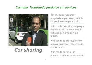 40
Exemplo: Traduzindo produtos em serviços
Car sharing
Em vez de carro como
propriedade particular, utilizá-
los por km e tempo viajado
Não ter de investir em algo que
deprecia 15% ao ano e que é
utilizado somente 15% do
tempo
Não ter de se preocupar com
seguro, impostos, manutenção,
abastecimento
Não ter de pagar ou se
preocupar com estacionamento
 