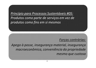 43
Princípio para Processos Sustentáveis #05:
Produtos como parte de serviços em vez de
produtos como fins em si mesmos
Forças contrárias:
Apego à posse, insegurança material, insegurança
macroeconômica, conveniência da propriedade
mesmo que custosa
 