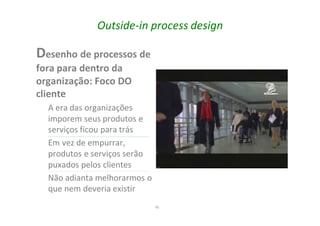 45
Outside-in process design
Desenho de processos de
fora para dentro da
organização: Foco DO
cliente
A era das organizações
imporem seus produtos e
serviços ficou para trás
Em vez de empurrar,
produtos e serviços serão
puxados pelos clientes
Não adianta melhorarmos o
que nem deveria existir
 