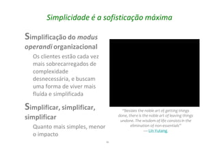 46
Simplicidade é a sofisticação máxima
Simplificação do modus
operandi organizacional
Os clientes estão cada vez
mais sobrecarregados de
complexidade
desnecessária, e buscam
uma forma de viver mais
fluída e simplificada
Simplificar, simplificar,
simplificar
Quanto mais simples, menor
o impacto
“Besides the noble art of getting things
done, there is the noble art of leaving things
undone. The wisdom of life consistsin the
elimination of non-essentials”
— Lin Yutang
 