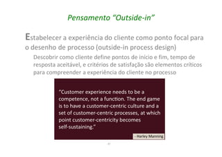47
Pensamento “Outside-in”
Estabelecer a experiência do cliente como ponto focal para
o desenho de processo (outside-in process design)
Descobrir como cliente define pontos de início e fim, tempo de
resposta aceitável, e critérios de satisfação são elementos críticos
para compreender a experiência do cliente no processo
 