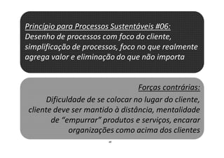 48
Princípio para Processos Sustentáveis #06:
Desenho de processos com foco do cliente,
simplificação de processos, foco no que realmente
agrega valor e eliminação do que não importa
Forças contrárias:
Dificuldade de se colocar no lugar do cliente,
cliente deve ser mantido à distância, mentalidade
de “empurrar” produtos e serviços, encarar
organizações como acima dos clientes
 