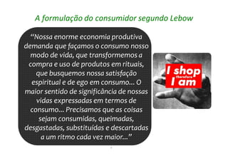 6
A formulação do consumidor segundo Lebow
“Nossa enorme economia produtiva
demanda que façamos o consumo nosso
modo de vida, que transformemos a
compra e uso de produtos em rituais,
que busquemos nossa satisfação
espiritual e de ego em consumo... O
maior sentido de significância de nossas
vidas expressadas em termos de
consumo... Precisamos que as coisas
sejam consumidas, queimadas,
desgastadas, substituídas e descartadas
a um ritmo cada vez maior...”
“Nossa enorme economia produtiva
demanda que façamos o consumo nosso
modo de vida, que transformemos a
compra e uso de produtos em rituais,
que busquemos nossa satisfação
espiritual e de ego em consumo... O
maior sentido de significância de nossas
vidas expressadas em termos de
consumo... Precisamos que as coisas
sejam consumidas, queimadas,
desgastadas, substituídas e descartadas
a um ritmo cada vez maior...”
 