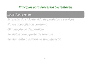 9
Princípios para Processos Sustentáveis
Logística reversa
Extensão do ciclo de vida de produtos e serviços
Novas acepções de consumo
Eliminação de desperdício
Produtos como parte de serviços
Pensamento outside-in e simplificação
 