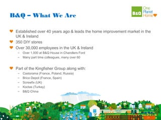B&Q – What We Are

 Established over 40 years ago & leads the home improvement market in the
 UK & Ireland
 350 DIY stores
 Over 30,000 employees in the UK & Ireland
  –   Over 1,000 at B&Q House in Chandlers Ford
  –   Many part time colleagues, many over 60


 Part of the Kingfisher Group along with:
  –   Castorama (France, Poland, Russia)
  –   Brico Depot (France, Spain)
  –   Screwfix (UK)
  –   Koctas (Turkey)
  –   B&Q China
 