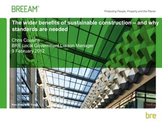 Part of the BRE Trust
Protecting People, Property and the Planet
The wider benefits of sustainable construction – and why
standards are needed
Chris Cousins
BRE Local Government Liaison Manager
9 February 2012
 