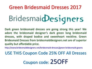 Green Bridesmaid Dresses 2017
Dark green bridesmaid dresses are going strong this year! We
adore the bridesmaid designer’s dark green long bridesmaid
dresses, with draped bodice and sweetheart neckline. Green
Bridesmaid Dresses from bridesmaiddesigners.net are of superior
quality but affordable price.
http://www.bridesmaiddesigners.net/bridesmaid-dresses/green-bridesmaid-gowns
USE THIS Coupon Code 25% OFF All Dresses
Coupon code: 25OFF
 