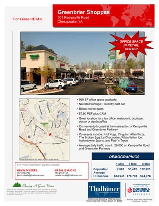 Greenbrier Shoppes
         For Lease RETAIL                                                   501 Kempsville Road
                                                                            Chesapeake, VA




                                                                                                                                           OFFICE SPACE
                                                                                                                                             IN RETAIL
                                                                                                                                              CENTER




                                                                                           • 960 SF office space available
                                                                                           • No retail frontage; Recently built out
                                                                                           • Below market rates
                                                                                           • $7.50 PSF plus CAM
                                                                                           • Great location for a tax office, restaurant, boutique,
                                                                                             doctor or dentist office
                                                                                           • Conveniently located at the intersection of Kempsville
                                                                                             Road and Greenbrier Parkway
                                                                                           • Cotenants include: Hot Yoga, Cingular, Atlas Pizza,
                                                                                             The Broken Egg, La Chocolatier, Rita’s Italian Ice,
                                                                                             Actiontowne Sports, and Play ‘n Trade
                                                                                           • Average daily traffic count: 26,000 on Kempsville Road
                                                                                             and Greenbrier Parkway


                                                                                                                               DEMOGRAPHICS

               For more information please contact:                                                                                    1 Mile       3 Mile                5 Mile

               KEVIN O’KEEFE                                          NATALIE HUCKE                         Population                  7,662      55,412             172,925
               757.499.2790                                           757.213.4142                          Average
               kevin.okeefe@thalhimer.com                             natalie.hucke@thalhimer.com
                                                                                                            HH Income                $84,945 $78,703                   $74,976



Although the information contained herein was provided by sources
believed to be reliable, Thalhimer makes no representation, expressed
or implied, as to its accuracy and said information is subject to errors,
omissions or changes.

                                                                                                      Westmoreland Building, 5700 Cleveland       Richmond . Virginia Beach . Newport News
                                                                                                    Street, Suite 400, Virginia Beach, VA 23462         Fredericksburg . Roanoke
 