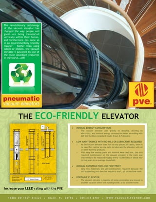 THE ECO-FRIENDLY ELEVATOR
1 4 8 0 4 S W 1 3 6 t h
S t r e e t • M i a m i , F L 3 3 1 9 6 • 3 0 5 · 2 3 5 · 6 7 0 7 • W W W . V A C U U M E L E V A T O R S . C O M
 MINIMAL ENERGY CONSUMPTION
o The vacuum elevator uses gravity to descend, drawing no
electricity, and minimal energy consumption when ascending with
220 Volt turbines (standard model draws 4.7kilowats).
 LOW MAINTENANCE WITH NO OILS OR LUBRICANTS REQUIRED
o As the vacuum elevator does not use any pistons or cables, there is
no need for routine service calls to lubricate the elevator with oil
or other harmful products.
o With very few moving parts and minimal wear and tear, the only
required maintenance on the vacuum elevator is the main seal
that needs to be replaced roughly every 15,000 rides or about four
to five years in an average household.
 MINIMAL CONSTRUCTION AND FOOTPRINT
o Very few materials and pre-construction required because the
self-supporting unit does not require a shaft, pit or machine room.
 PORTABLE ELEVATOR
o The vacuum elevator is capable of being uninstalled and moved to
another location within the existing home, or to another home.
37” Model Shown
Shown
The revolutionary technology
of the vacuum elevator has
changed the way people and
goods are being transported
vertically within their homes,
and furthermore has done so
in an environmentally friendly
manner. Rather than using
cables or pistons, the vacuum
elevator is powered by one of
the most abundant resources
in the world… AIR!
Increase your LEED rating with the PVE
 