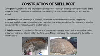 1.Design: First, architects and engineers work together to design the shape and dimensions of the
shell roof. They consider factors such as load-bearing capacity, material strength, and aesthetic
appeal.
2. Formwork: Once the design is finalized, formwork is created. Formwork is a temporary
structure made from wood, steel, or other materials that act as a mold for the concrete or steel to
be poured into. It helps shape the shell structure.
3. Reinforcement: If the shell roof is made of reinforced concrete, steel reinforcement bars, also
known as rebars, are placed within the formwork. These rebars provide strength and durability to
the structure.
CONSTRUCTION OF SHELL ROOF
 