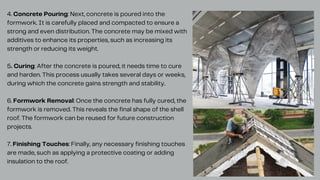 4. Concrete Pouring: Next, concrete is poured into the
formwork. It is carefully placed and compacted to ensure a
strong and even distribution. The concrete may be mixed with
additives to enhance its properties, such as increasing its
strength or reducing its weight.
5. Curing: After the concrete is poured, it needs time to cure
and harden. This process usually takes several days or weeks,
during which the concrete gains strength and stability.
6. Formwork Removal: Once the concrete has fully cured, the
formwork is removed. This reveals the final shape of the shell
roof. The formwork can be reused for future construction
projects.
7. Finishing Touches: Finally, any necessary finishing touches
are made, such as applying a protective coating or adding
insulation to the roof.
 
