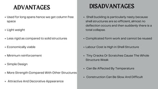 DISADVANTAGES
ADVANTAGES
Used for long spans hence we get column free
space
Light weight
Less rigid as compared to solid structures
Economically viable
Minimum reinforcement
Simple Design
More Strength Compared With Other Structures
Attractive And Decorative Appearance
Shell buckling is particularly nasty because
shell structures are so efficient, almost no
deflection occurs and then suddenly there is a
total collapse.
Complicated form work and cannot be reused
Labour Cost is High in Shell Structure
Tiny Cracks Or Scratches Cause The Whole
Structure Weak
Can Be Affected By Temperature
Construction Can Be Slow And Difficult
 