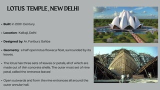 Built: in 20th Century
Location : Kalkaji, Delhi
Designed by: Ar. Fariburz Sahba
Geometry : a half open lotus flower,a float, surrounded by its
leaves.
The lotus has three sets of leaves or petals, all of which are
made out of thin concrete shells. The outer most set of nine
petal, called the 'entrance leaves'
Open outwards and form the nine entrances all around the
outer annular hall.
LOTUS TEMPLE,NEWDELHI
 