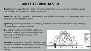 ARCHITECTURAL DESIGN
Inspiration: The Lotus Temple's design draws inspiration from the lotus flower, symbolizing purity,
beauty, and spiritual significance in various cultures.
Petals: The temple consists of 27 free-standing marble-clad "petals" arranged in clusters of three to form
the lotus flower's distinctive shape.
Symmetry: The design emphasizes symmetry, with each petal identical in size and shape, creating a
harmonious and balanced aesthetic.
Geometry: The structure embodies geometric
principles, including radial symmetry and fractal
geometry, enhancing its visual appeal and
structural stability.
Material: White marble, chosen for its elegance and
durability, clads the exterior of the petals, reflecting
light and accentuating the temple's ethereal
beauty.
 