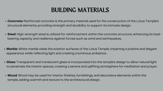 BUILDING MATERIALS
Concrete: Reinforced concrete is the primary material used for the construction of the Lotus Temple's
structural elements, providing strength and durability to support its intricate design.
Steel: High-strength steel is utilized for reinforcement within the concrete structure, enhancing its load-
bearing capacity and resilience against forces such as wind and earthquakes.
Marble: White marble clads the exterior surfaces of the Lotus Temple, imparting a pristine and elegant
appearance while reflecting light and creating a luminous ambiance.
Glass: Transparent and translucent glass is incorporated into the temple's design to allow natural light
to penetrate the interior spaces, creating a serene and uplifting atmosphere for meditation and prayer.
Wood: Wood may be used for interior finishes, furnishings, and decorative elements within the
temple, adding warmth and texture to the architectural design.
 