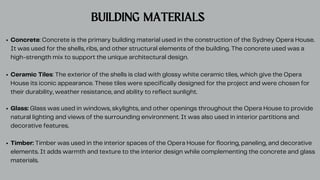 BUILDING MATERIALS
Concrete: Concrete is the primary building material used in the construction of the Sydney Opera House.
It was used for the shells, ribs, and other structural elements of the building. The concrete used was a
high-strength mix to support the unique architectural design.
Ceramic Tiles: The exterior of the shells is clad with glossy white ceramic tiles, which give the Opera
House its iconic appearance. These tiles were specifically designed for the project and were chosen for
their durability, weather resistance, and ability to reflect sunlight.
Glass: Glass was used in windows, skylights, and other openings throughout the Opera House to provide
natural lighting and views of the surrounding environment. It was also used in interior partitions and
decorative features.
Timber: Timber was used in the interior spaces of the Opera House for flooring, paneling, and decorative
elements. It adds warmth and texture to the interior design while complementing the concrete and glass
materials.
 