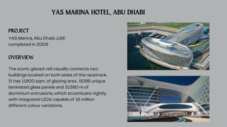 PROJECT
YAS Marina, Abu Dhabi ,UAE
completed in 2009
OVERVIEW
The iconic glazed veil visually connects two
buildings located on both sides of the racetrack.
It has 11900 sqm. of glazing area . 5096 unique
laminated glass panels and 31390 m of
aluminium extrusions, which accentuate nightly
with integrated LEDs capable of 16 million
different colour variations.
YAS MARINA HOTEL, ABU DHABI
 
