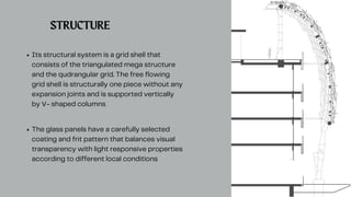 Its structural system is a grid shell that
consists of the triangulated mega structure
and the qudrangular grid. The free flowing
grid shell is structurally one piece without any
expansion joints and is supported vertically
by V- shaped columns
The glass panels have a carefully selected
coating and frit pattern that balances visual
transparency with light responsive properties
according to different local conditions
STRUCTURE
 