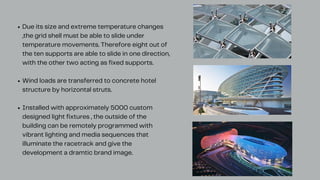 Due its size and extreme temperature changes
,the grid shell must be able to slide under
temperature movements. Therefore eight out of
the ten supports are able to slide in one direction,
with the other two acting as fixed supports.
Wind loads are transferred to concrete hotel
structure by horizontal struts.
Installed with approximately 5000 custom
designed light fixtures , the outside of the
building can be remotely programmed with
vibrant lighting and media sequences that
illuminate the racetrack and give the
development a dramtic brand image.
 